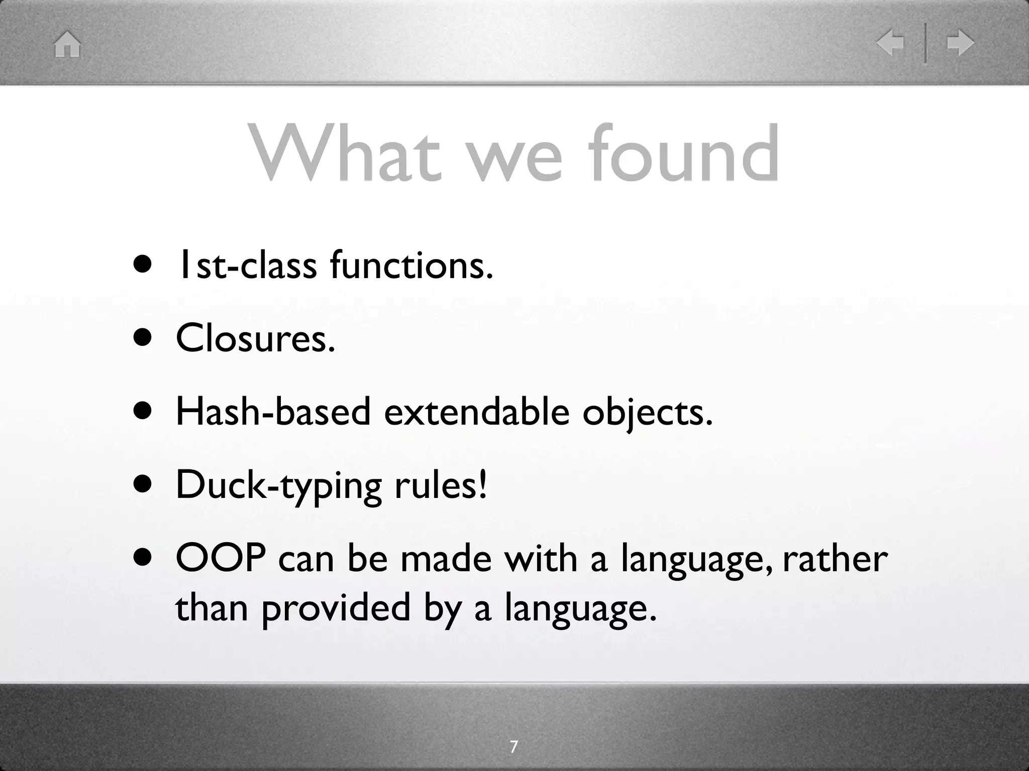 What we found
• 1st-class functions.
• Closures.
• Hash-based extendable objects.
• Duck-typing rules!
• OOP can be made with a language, rather
  than provided by a language.


                     7
 