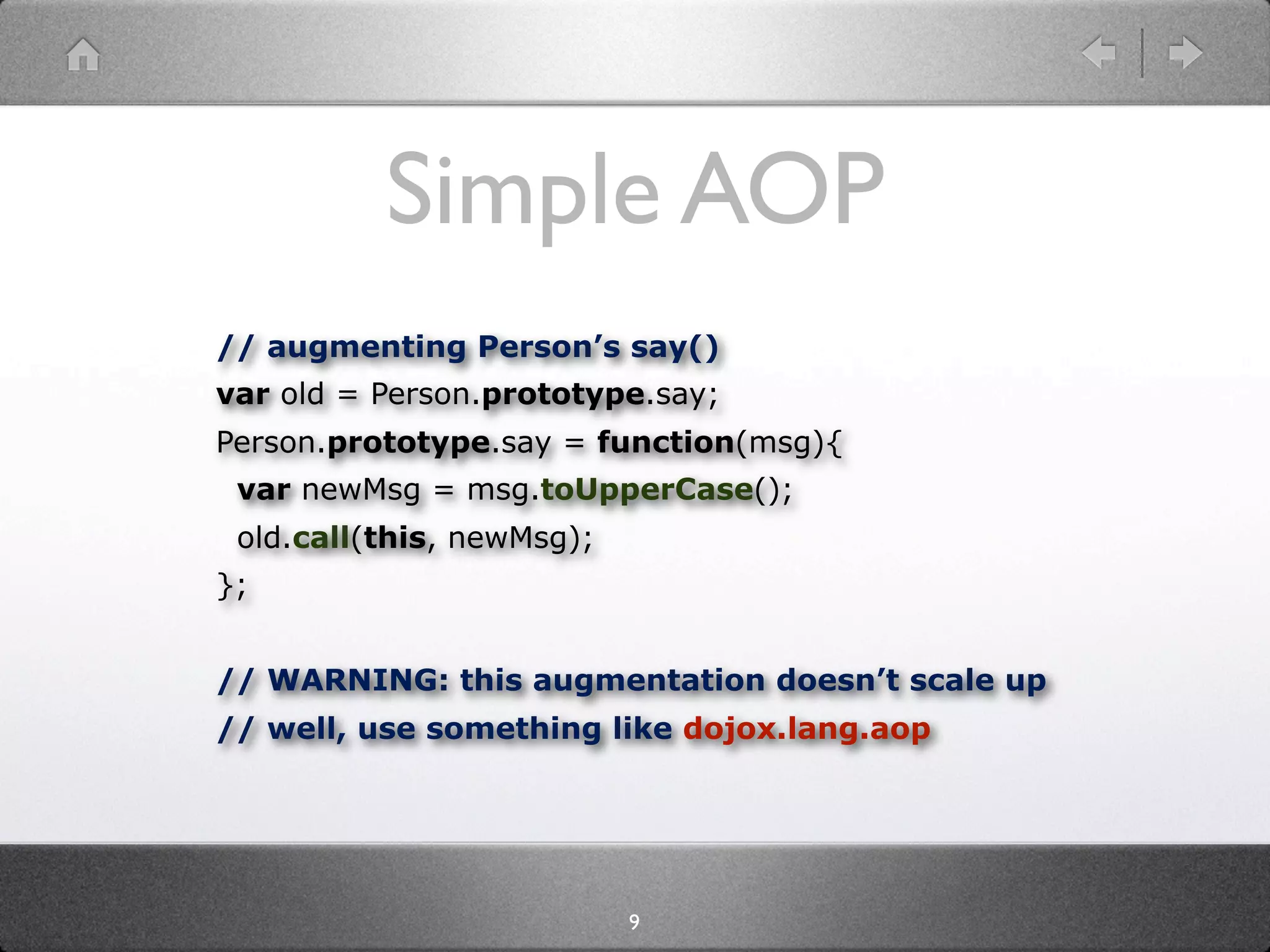 Simple AOP
// augmenting Person’s say()
var old = Person.prototype.say;
Person.prototype.say = function(msg){
 var newMsg = msg.toUpperCase();
 old.call(this, newMsg);
};


// WARNING: this augmentation doesn’t scale up
// well, use something like dojox.lang.aop




                           9
 