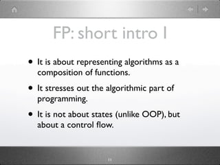 FP: short intro I
• It is about representing algorithms as a
  composition of functions.
• It stresses out the algorithmic part of
  programming.
• It is not about states (unlike OOP), but
  about a control ﬂow.


                      11
 