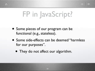 FP in JavaScript?
• Some pieces of our program can be
  functional (e.g., stateless).
• Some side-effects can be deemed “harmless
  for our purposes”.
 • They do not affect our algorithm.

                        14
 