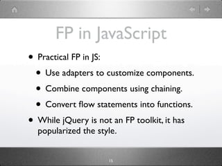 FP in JavaScript
• Practical FP in JS:
 • Use adapters to customize components.
 • Combine components using chaining.
 • Convert ﬂow statements into functions.
• While jQuery is not an FP toolkit, it has
  popularized the style.


                     15
 