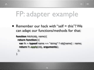 FP: adapter example
• Remember our hack with “self = this”? We
  can adapt our functions/methods for that:
  function hitch(obj, name){
      return function(){
       var fn = typeof name == “string” ? obj[name] : name;
       return fn.apply(obj, arguments);
      };
  }




                             16
 