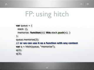 FP: using hitch
var queue = {
 stack: [],
 memorize: function(x){ this.stack.push(x); }
};
queue.memorize(2);
// or we can use it as a function with any context
var q = hitch(queue, “memorize”);
q(2);
q(3);




                         17
 