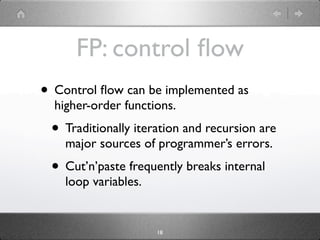FP: control ﬂow
• Control ﬂow can be implemented as
  higher-order functions.
 • Traditionally iteration and recursion are
    major sources of programmer’s errors.
 • Cut’n’paste frequently breaks internal
    loop variables.


                      18
 