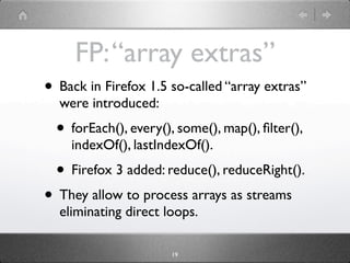 FP: “array extras”
• Back in Firefox 1.5 so-called “array extras”
  were introduced:
  • forEach(), every(), some(), map(), ﬁlter(),
    indexOf(), lastIndexOf().
  • Firefox 3 added: reduce(), reduceRight().
• They allow to process arrays as streams
  eliminating direct loops.

                       19
 