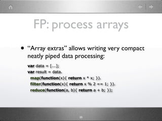 FP: process arrays
• “Array extras” allows writing very compact
  neatly piped data processing:
  var data = [...];
  var result = data.
   map(function(x){ return x * x; }).
   filter(function(x){ return x % 2 == 1; }).
   reduce(function(a, b){ return a + b; });




                           20
 