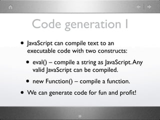 Code generation I
• JavaScript can compile text to an
  executable code with two constructs:
  • eval() – compile a string as JavaScript. Any
    valid JavaScript can be compiled.
  • new Function() – compile a function.
• We can generate code for fun and proﬁt!
                      23
 
