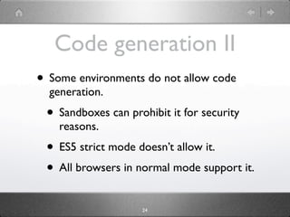 Code generation II
• Some environments do not allow code
  generation.
 • Sandboxes can prohibit it for security
    reasons.
 • ES5 strict mode doesn’t allow it. It works
    in ES5 strict mode with some caveats.
 • All browsers in normal mode support it.
                     24
 