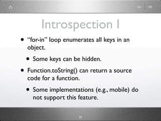 Introspection I
• “for-in” loop enumerates all keys in an
  object.
  • Some keys can be hidden.
• Function.toString() can return a source
  code for a function.
  • Some implementations (e.g., mobile) do
    not support this feature.

                      25
 