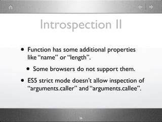 Introspection II
• Function has some additional properties
  like “name” or “length”.
  • Some browsers do not support them.
• ES5 strict mode doesn’t allow inspection of
  “arguments.caller” and “arguments.callee”.



                     26
 