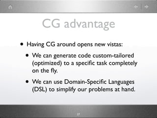 CG advantage
• Having CG around opens new vistas:
 • We can generate code custom-tailored
    (optimized) to a speciﬁc task completely
    on the ﬂy.
 • We can use Domain-Speciﬁc Languages
    (DSL) to simplify our problems at hand.


                     27
 