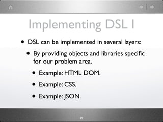 Implementing DSL I
• DSL can be implemented in several layers:
 • By providing objects and libraries speciﬁc
    for our problem area.
    • Example: HTML DOM.
    • Example: CSS.
    • Example: JSON.
                     29
 
