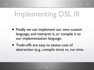 Implementing DSL III
• Finally we can implement our own custom
  language, and interpret it, or compile it to
  our implementation language.
• Trade-offs are easy to assess: cost of
  abstraction (e.g., compile time) vs. run time.



                      31
 