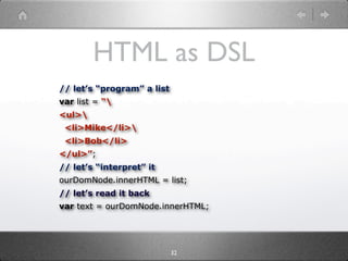 HTML as DSL
// let’s “program” a list
var list = “
<ul>
 <li>Mike</li>
 <li>Bob</li>
</ul>”;
// let’s “interpret” it
ourDomNode.innerHTML = list;
// let’s read it back
var text = ourDomNode.innerHTML;




                            32
 