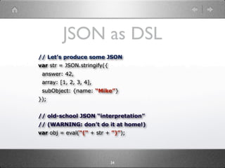 JSON as DSL
// Let’s produce some JSON
var str = JSON.stringify({
 answer: 42,
 array: [1, 2, 3, 4],
 subObject: {name: “Mike”}
});


// old-school JSON “interpretation”
// (WARNING: don’t do it at home!)
var obj = eval(“(“ + str + ”)”);




                             34
 