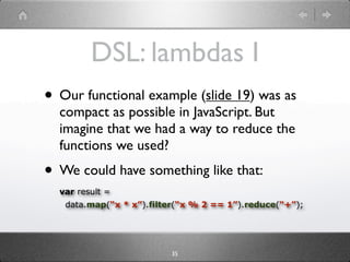 DSL: lambdas I
• Our functional example (slide 20) was as
  compact as possible in JavaScript. But
  imagine that we had a way to reduce the
  functions we used?
• We could have something like that:
  var result =
   data.map(“x * x”).filter(“x % 2 == 1”).reduce(“+”);




                         35
 