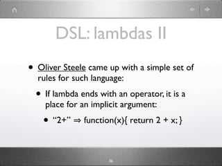 DSL: lambdas II
• Oliver Steele came up with a simple set of
  rules for such language:
  • If lambda ends with an operator, it is a
    place for an implicit argument:
    • “2+”     function(x){ return 2 + x; }



                      36
 