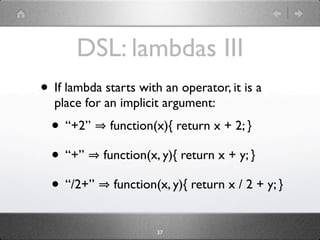 DSL: lambdas III
• If lambda starts with an operator, it is a
  place for an implicit argument:
  • “+2”     function(x){ return x + 2; }

  • “+”     function(x, y){ return x + y; }

  • “/2+”     function(x, y){ return x / 2 + y; }


                       37
 