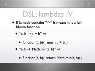 DSL: lambdas IV
• If lambda contains “->” it means it is a full-
  blown function:
  • “a, b -> a + b”
   • function(a, b){ return a + b; }
  • “a, b -> Math.min(a, b)”
   • function(a, b){ return Math.min(a, b); }
                       38
 