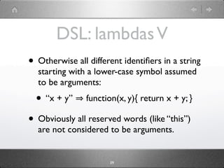 DSL: lambdas V
• Otherwise all different identiﬁers in a string
  starting with a lower-case symbol assumed
  to be arguments:
  • “x + y”     function(x, y){ return x + y; }

• Obviously all reserved words (like “this”)
  are not considered to be arguments.


                      39
 