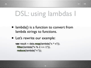 DSL: using lambdas I
• lambda() is a function to convert from
  lambda strings to functions.
• Let’s rewrite our example:
  var result = data.map(lambda(“x * x”)).
   filter(lambda(“x % 2 == 1”)).
   reduce(lambda(“+”));




                           41
 