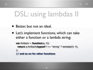 DSL: using lambdas II
• Better, but not an ideal.
• Let’s implement functions, which can take
  either a function or a lambda string:
  var forEach = function(a, f){
   return a.forEach(typeof f == “string” ? lambda(f): f);
  };
  // and so on for other functions




                            42
 