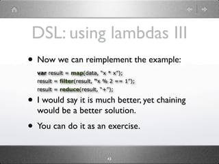 DSL: using lambdas III
• Now we can reimplement the example:
  var result = map(data, “x * x”);
  result = filter(result, “x % 2 == 1”);
  result = reduce(result, “+”);

• I would say it is much better, yet chaining
  would be a better solution.
• You can do it as an exercise.
                             43
 