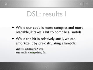 DSL: results I
• While our code is more compact and more
  readable, it takes a hit to compile a lambda.
• While the hit is relatively small, we can
  amortize it by pre-calculating a lambda:
  var f = lambda(“x * x”);
  var result = map(data, f);




                               44
 
