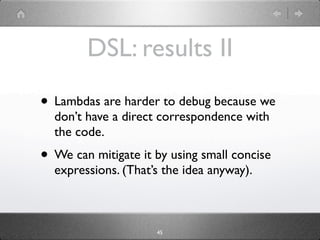 DSL: results II
• Lambdas are harder to debug because we
  don’t have a direct correspondence with
  the code.
• We can mitigate it by using small concise
  expressions. (That’s the idea anyway).



                     45
 