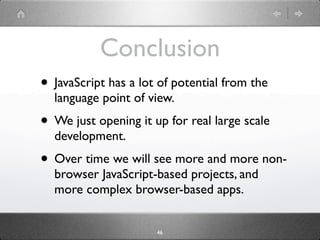 Conclusion
• JavaScript has a lot of potential from the
  language point of view.
• We just opening it up for real large scale
  development.
• Over time we will see more and more non-
  browser JavaScript-based projects, and
  more complex browser-based apps.


                      46
 