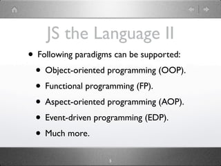 JS the Language II
• Following paradigms can be supported:
 • Object-oriented programming (OOP).
 • Functional programming (FP).
 • Aspect-oriented programming (AOP).
 • Event-driven programming (EDP).
 • Much more.
                    5
 