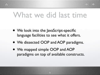 What we did last time
• We look into the JavaScript-speciﬁc
  language facilities to see what it offers.
• We dissected OOP and AOP paradigms.
• We mapped simple OOP and AOP
  paradigms on top of available constructs.



                       6
 