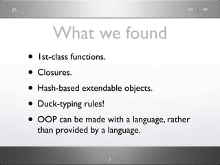 What we found
• 1st-class functions.
• Closures.
• Hash-based extendable objects.
• Duck-typing rules!
• OOP can be made with a language, rather
  than provided by a language.


                     7
 