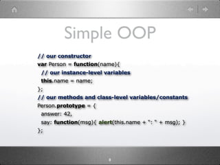Simple OOP
// our constructor
var Person = function(name){
 // our instance-level variables
 this.name = name;
};
// our methods and class-level variables/constants
Person.prototype = {
 answer: 42,
 say: function(msg){ alert(this.name + “: “ + msg); }
};




                         8
 