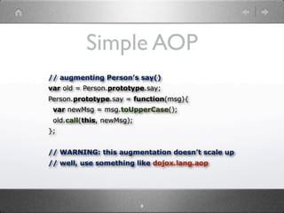 Simple AOP
// augmenting Person’s say()
var old = Person.prototype.say;
Person.prototype.say = function(msg){
 var newMsg = msg.toUpperCase();
 old.call(this, newMsg);
};


// WARNING: this augmentation doesn’t scale up
// well, use something like dojox.lang.aop




                           9
 