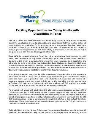 Exciting Opportunities for Young Adults with
Disabilities in Texas
This fall a record 21.8 million students will be attending classes at colleges and universities
across the US. Students are working towards earning degrees so that they can find better job
opportunities upon graduation. For some young men and women with disabilities attending a
traditional college is not a viable option, but they want job opportunities and means to
achieve greater independence as well. Fortunately, at Providence Place’s Center for Higher
Independence in San Antonio, Texas opportunity awaits.
Since 1974 the professionals at the Center for Higher Independence have been working with
adults with disabilities to help them achieve their goals and become more self-reliant.
Students at CHI live in a campus setting where they learn vocational skills, social skills and
other vital life skills to help them lead independent lives. Students are taught to ride busses
to wherever they need to go, to shop and cook for themselves, to manage their finances and
to clean and maintain their own apartments. CHI also works with each individual student to
determine what support is needed in order for them to achieve success.
In addition to important every day life skills, students at CHI are also able to take a variety of
job-focused classes in areas such as horticulture, housekeeping and maintenance, clerical
work and more. Upon graduating from CHI, students with disabilities will receive job-
placement assistance and can expect to hold paying jobs that allow them to become more
self-reliant. CHI maintains a relationship with the employers of CHI students and works
closely with them to ensure that the students are meeting their needs.
For employers of people with disabilities, CHI offers some support services. As some of the
CHI students are deaf or hard-of-hearing, CHI provides interpreters who can help employers
and their HR departments to communicate with these young adults. During the probationary
period, ongoing job support and weekly evaluations allow employers, individuals and the CHI
staff to communicate regularly and make sure everyone is satisfied in this mutually beneficial
relationship. If there are issues with communication or performance the CHI job coaches and
counselors will work to resolve them.
To be eligible to take part in the CHI program, students with disabilities must be at least 18
years old, possess some self-help abilities and have a qualifying need or disability such as
 