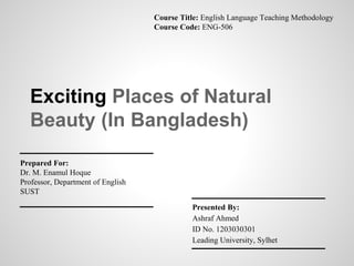Exciting Places of Natural
Beauty (In Bangladesh)
Presented By:
Ashraf Ahmed
ID No. 1203030301
Leading University, Sylhet
Prepared For:
Dr. M. Enamul Hoque
Professor, Department of English
SUST
Course Title: English Language Teaching Methodology
Course Code: ENG-506
 
