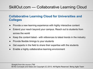 All the Concepts and Ideas are Copyright (C) 2013. All Rights Reserved Being Agile Team
Straight from the source (TM)
● Provide a new learning experience with highly interactive content
● Extend your reach beyond your campus. Reach out to students from
across the world
● Keep the content latest - with references to latest trends in the industry
● Provide flexible timings to your students
● Get experts in the field to share their expertise with the students
● Enable a highly collaborative learning environment
SkillOut.com — Collaborative Learning Cloud
Collaborative Learning Cloud for Universities and
Colleges
 