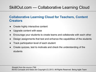 All the Concepts and Ideas are Copyright (C) 2013. All Rights Reserved Being Agile Team
Straight from the source (TM)
● Create highly interactive content
● Upgrade content with ease
● Encourage your students to create teams and collaborate with each other
● Design assignments that test and enhance the capabilities of the students
● Track participation level of each student
● Create quizzes, test to motivate and check the understanding of the
students
SkillOut.com — Collaborative Learning Cloud
Collaborative Learning Cloud for Teachers, Content
Creators
 