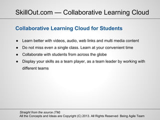 All the Concepts and Ideas are Copyright (C) 2013. All Rights Reserved Being Agile Team
Straight from the source (TM)
● Learn better with videos, audio, web links and multi media content
● Do not miss even a single class. Learn at your convenient time
● Collaborate with students from across the globe
● Display your skills as a team player, as a team leader by working with
different teams
SkillOut.com — Collaborative Learning Cloud
Collaborative Learning Cloud for Students
 