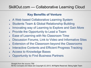 All the Concepts and Ideas are Copyright (C) 2013. All Rights Reserved Being Agile Team
Straight from the source (TM)
Key Benefits of Venture
● A Web based Collaborative Learning System
● Students Team & Global Relationship Building
● Innovating way of Learning to Explore and Gain More
● Provide the Opportunity to Lead a Team
● Ease of Learning with No Classroom Time
● Discussion Forums, Link to Video and Informative Sites
● Extension of the Classroom beyond the Classrooms
● Interactive Contents and Efficient Progress Tracking
● Access to Knowledge Bases
● Opportunity to Find Business Partners
SkillOut.com — Collaborative Learning Cloud
 