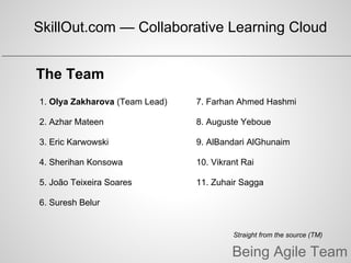 Being Agile Team
The Team
Straight from the source (TM)
1. Olya Zakharova (Team Lead)
2. Azhar Mateen
3. Eric Karwowski
4. Sherihan Konsowa
5. João Teixeira Soares
6. Suresh Belur
7. Farhan Ahmed Hashmi
8. Auguste Yeboue
9. AlBandari AlGhunaim
10. Vikrant Rai
11. Zuhair Sagga
SkillOut.com — Collaborative Learning Cloud
 