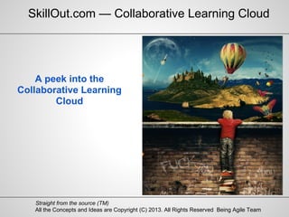 All the Concepts and Ideas are Copyright (C) 2013. All Rights Reserved Being Agile Team
Straight from the source (TM)
A peek into the
Collaborative Learning
Cloud
SkillOut.com — Collaborative Learning Cloud
 