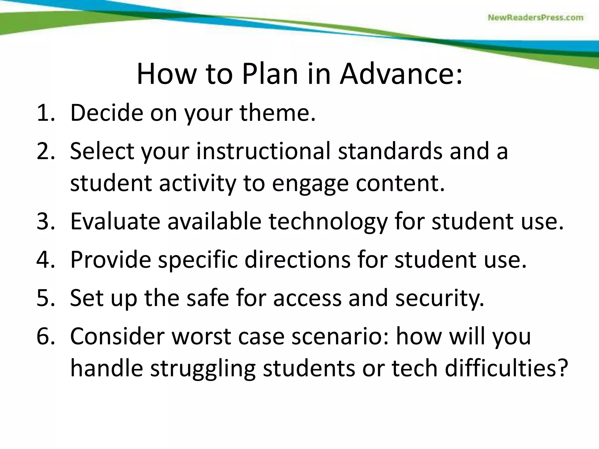 How to Plan in Advance:
1. Decide on your theme.
2. Select your instructional standards and a
student activity to engage content.
3. Evaluate available technology for student use.
4. Provide specific directions for student use.
5. Set up the safe for access and security.
6. Consider worst case scenario: how will you
handle struggling students or tech difficulties?

 