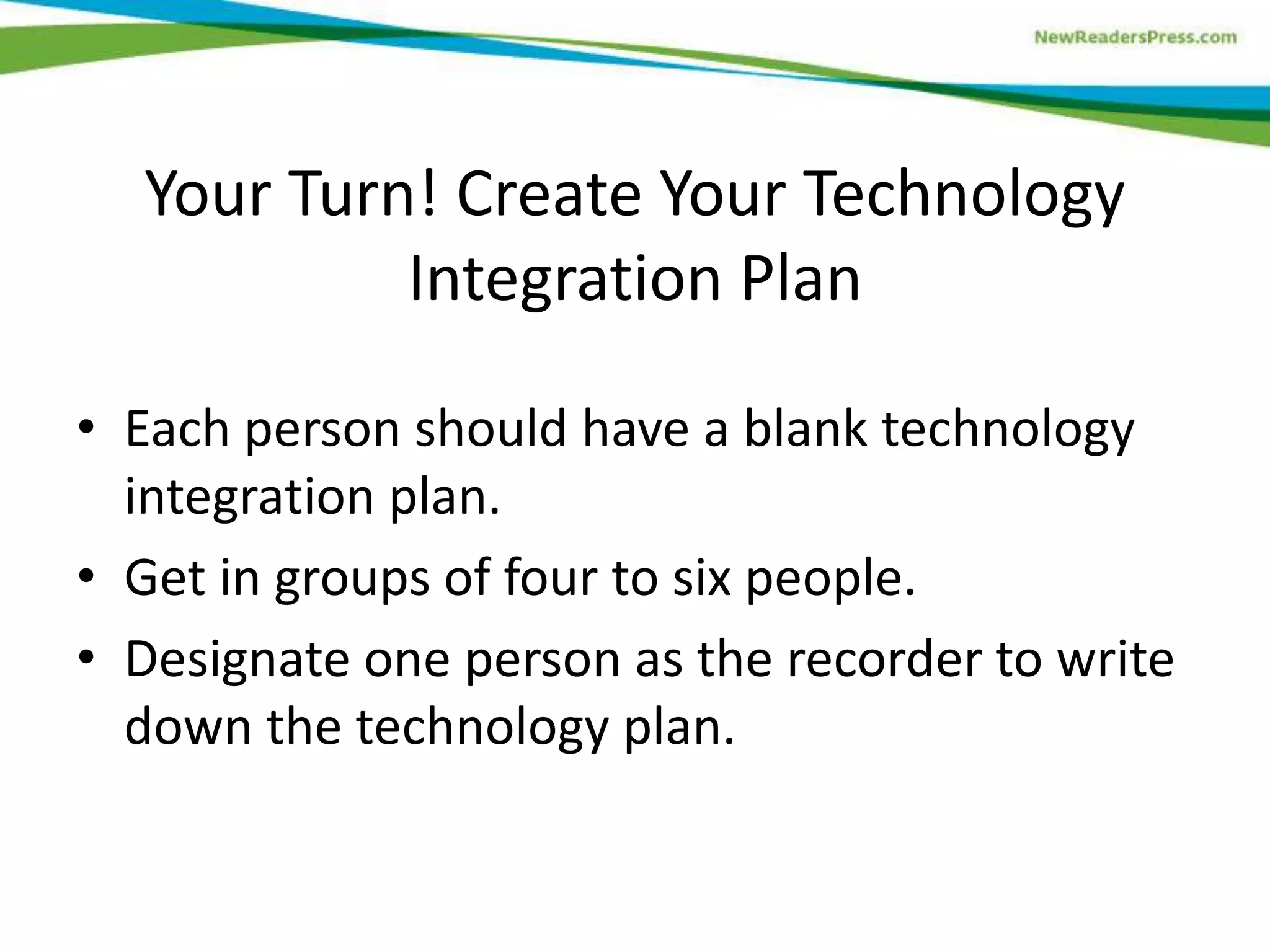 Your Turn! Create Your Technology
Integration Plan
• Each person should have a blank technology
integration plan.
• Get in groups of four to six people.
• Designate one person as the recorder to write
down the technology plan.

 