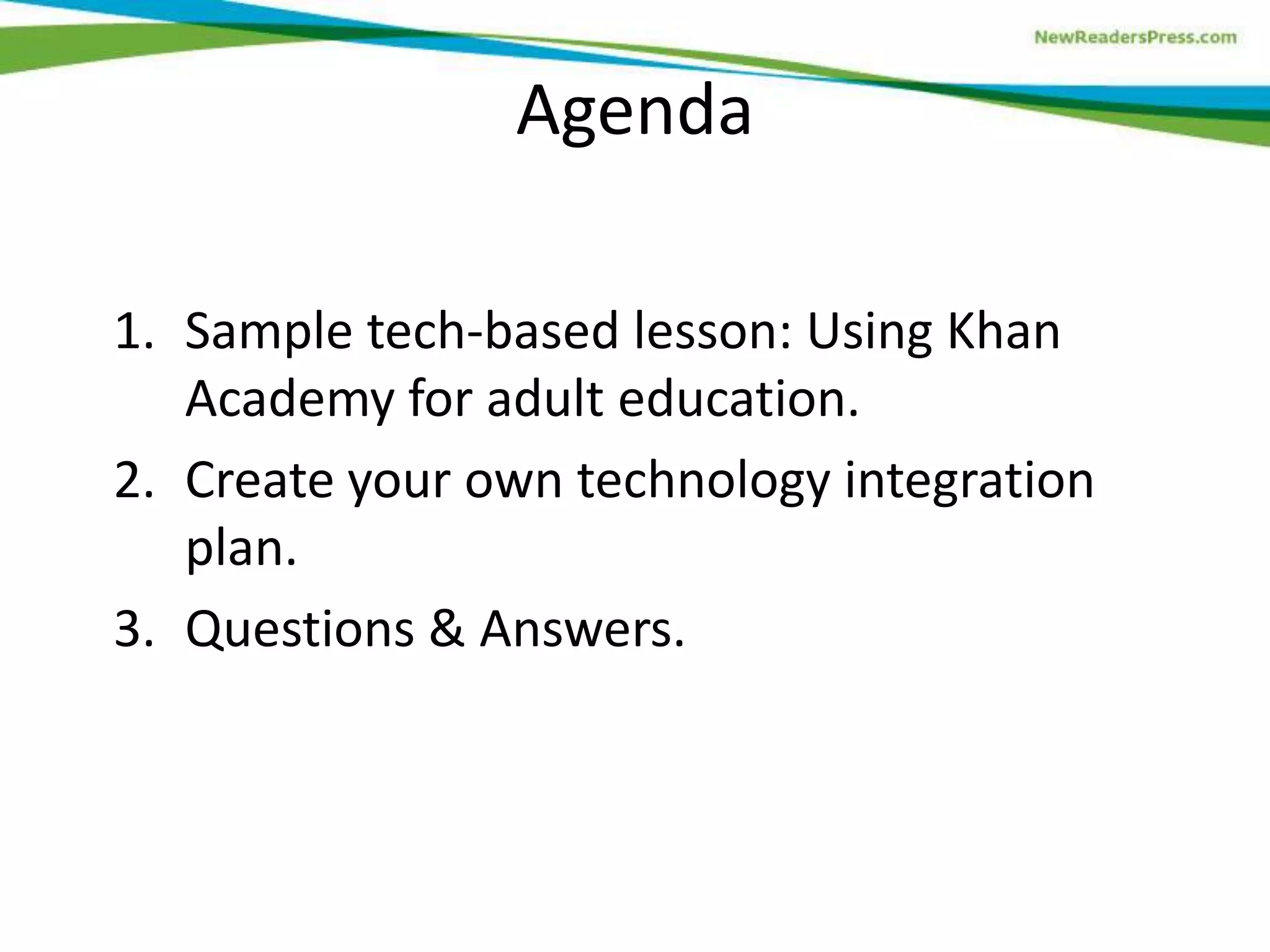 Agenda
1. Sample tech-based lesson: Using Khan
Academy for adult education.
2. Create your own technology integration
plan.
3. Questions & Answers.

 