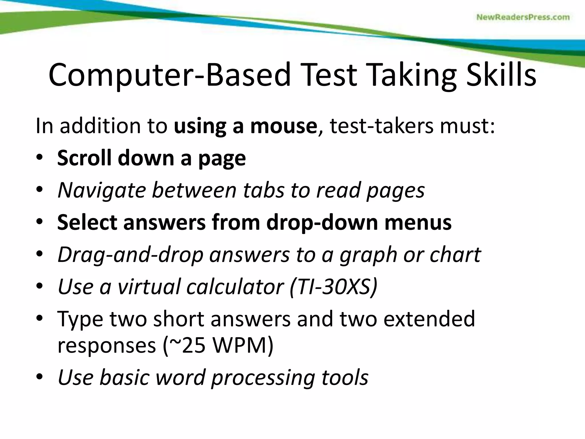 Computer-Based Test Taking Skills
In addition to using a mouse, test-takers must:
• Scroll down a page
• Navigate between tabs to read pages
• Select answers from drop-down menus
• Drag-and-drop answers to a graph or chart
• Use a virtual calculator (TI-30XS)
• Type two short answers and two extended
responses (~25 WPM)
• Use basic word processing tools

 
