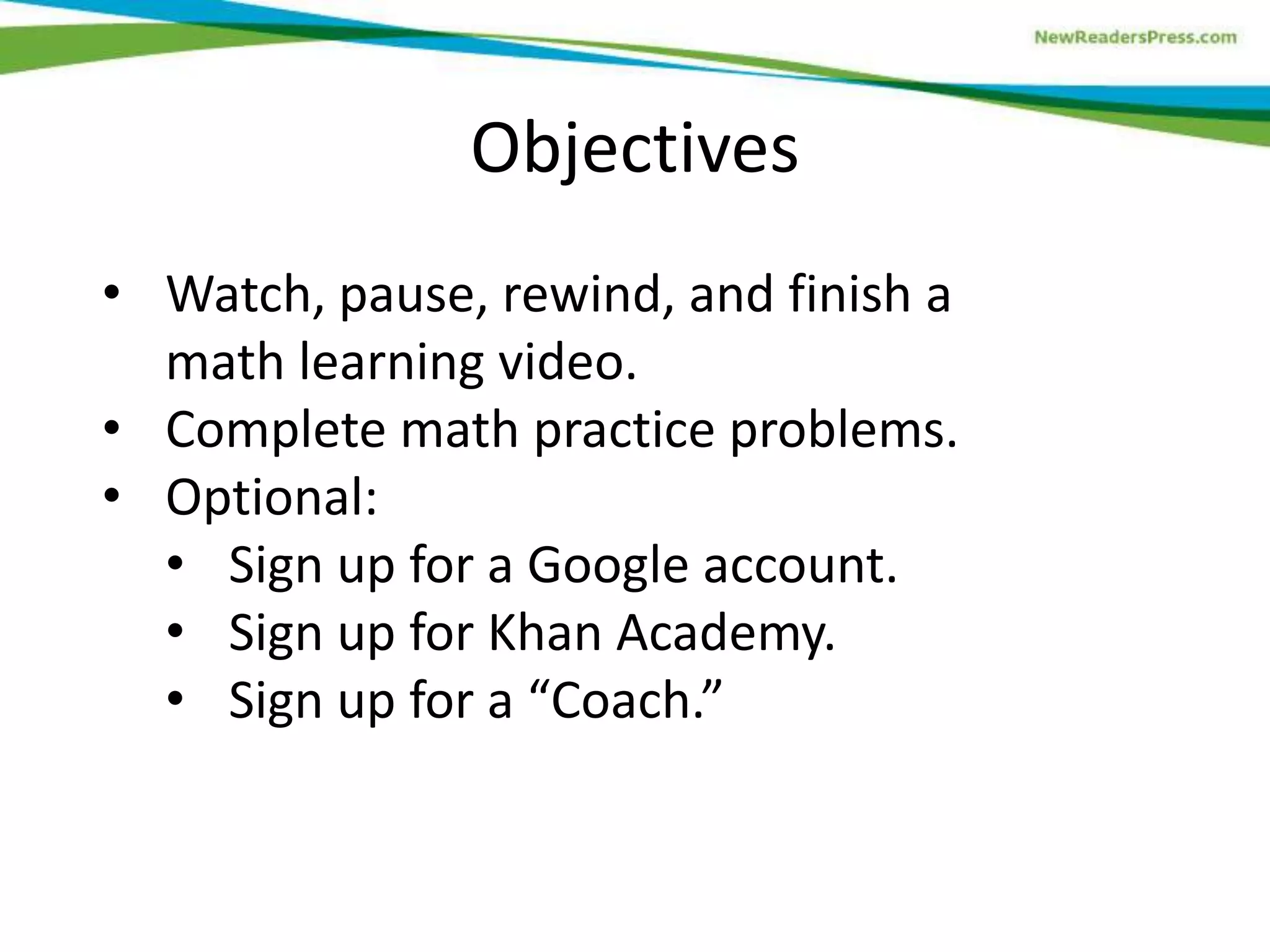 Objectives
• Watch, pause, rewind, and finish a
math learning video.
• Complete math practice problems.
• Optional:
• Sign up for a Google account.
• Sign up for Khan Academy.
• Sign up for a “Coach.”

 