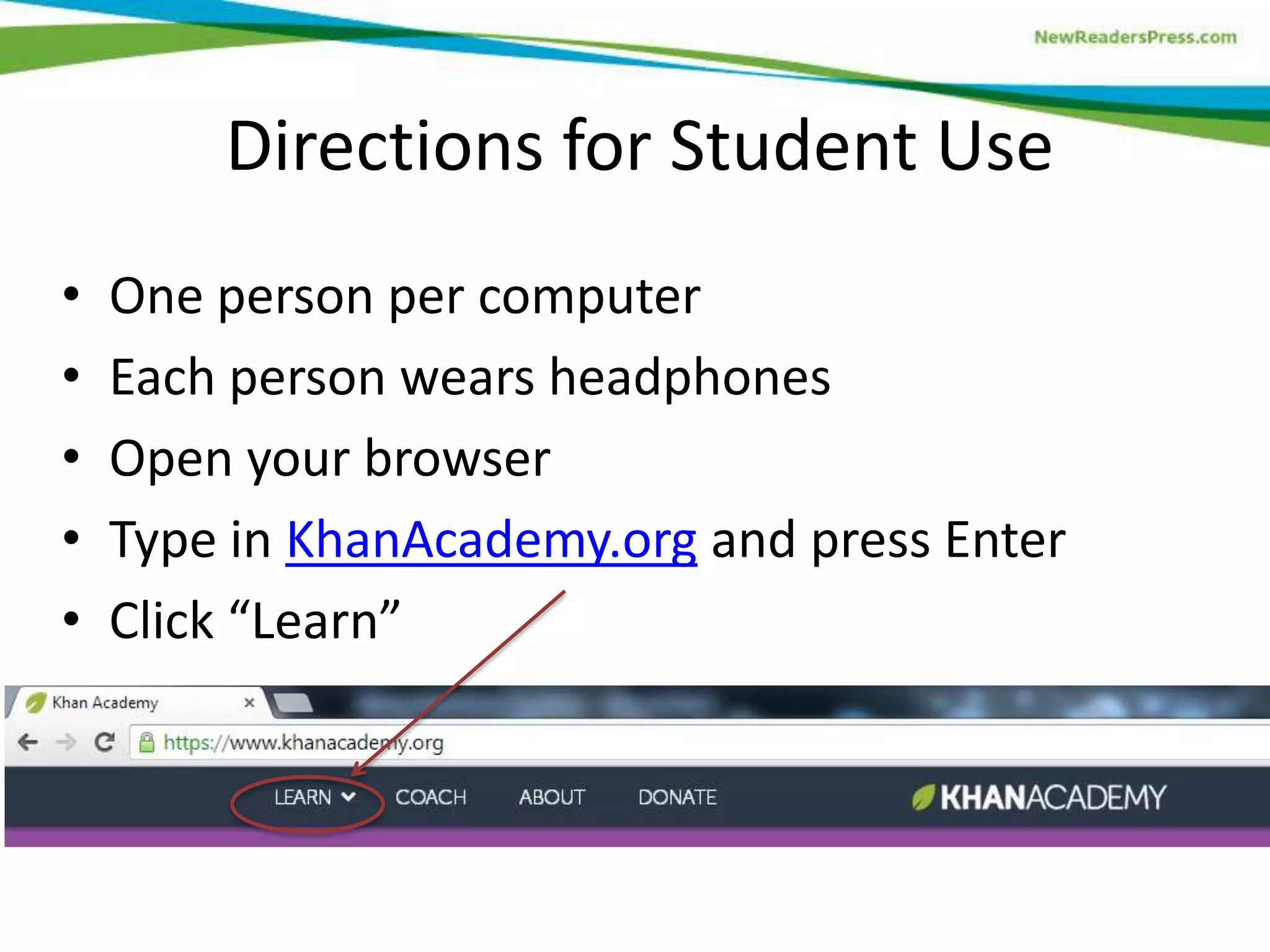 Directions for Student Use
•
•
•
•
•

One person per computer
Each person wears headphones
Open your browser
Type in KhanAcademy.org and press Enter
Click “Learn”

 
