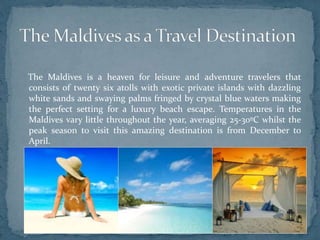 The Maldives is a heaven for leisure and adventure travelers that
consists of twenty six atolls with exotic private islands with dazzling
white sands and swaying palms fringed by crystal blue waters making
the perfect setting for a luxury beach escape. Temperatures in the
Maldives vary little throughout the year, averaging 25-30ºC whilst the
peak season to visit this amazing destination is from December to
April.
 